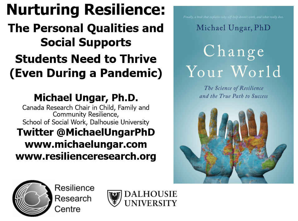 Nurturing Resilience: The Personal Qualities and Social Supports Students Need to Thrive (Even During a Pandemic) - Michael Ungar, Ph.D. Canada Research Chair in Child, Family and School of Social Work, Dalhousie University. Twitter @MichaelUngarPhD. www.michaelungar.com. www.resilienceresearch.org